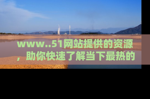 www..51网站提供的资源，助你快速了解当下最热的娱乐八卦