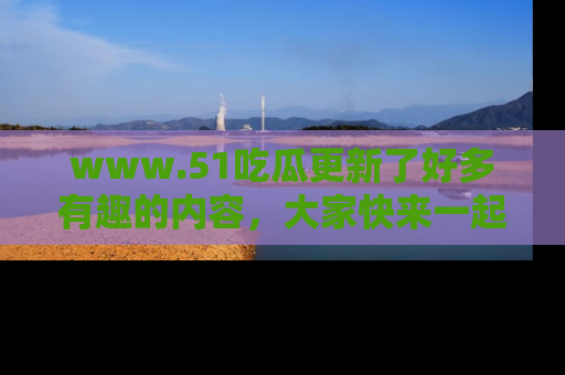 www.51吃瓜更新了好多有趣的内容，大家快来一起享受这波吃瓜热潮吧！