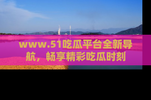 www.51吃瓜平台全新导航，畅享精彩吃瓜时刻