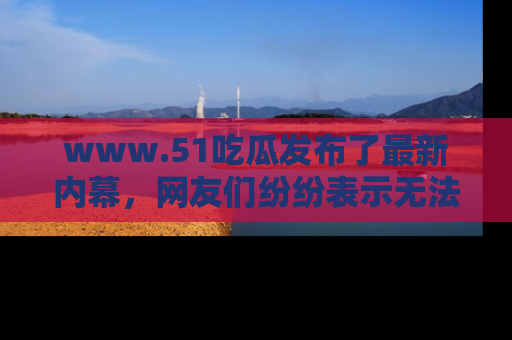 www.51吃瓜发布了最新内幕，网友们纷纷表示无法接受！