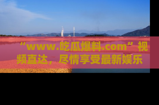 “www.吃瓜爆料.com”视频直达,尽情享受最新娱乐圈的吃瓜盛宴!