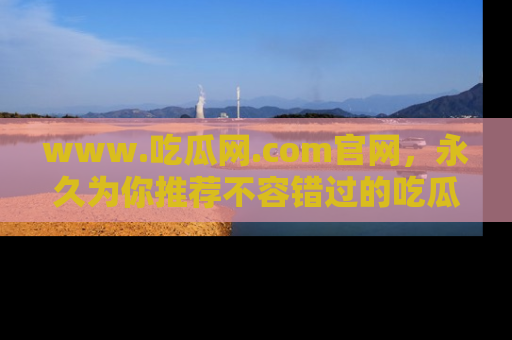 www.吃瓜网.com官网，永久为你推荐不容错过的吃瓜故事