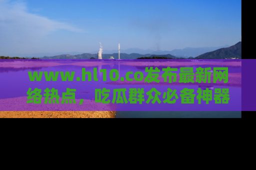 www.hl10.co发布最新网络热点，吃瓜群众必备神器