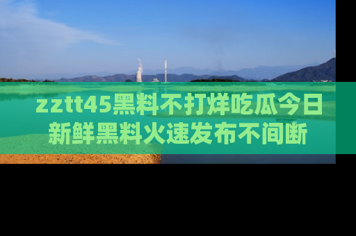 zztt45黑料不打烊吃瓜今日新鲜黑料火速发布不间断