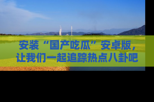 安装“国产吃瓜”安卓版，让我们一起追踪热点八卦吧～