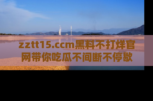 zztt15.ccm黑料不打烊官网带你吃瓜不间断不停歇