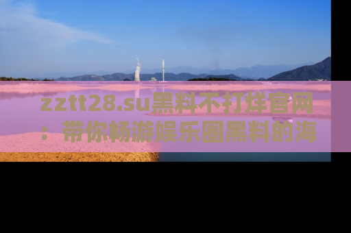 zztt28.su黑料不打烊官网：带你畅游娱乐圈黑料的海洋，掌握每一条最新消息