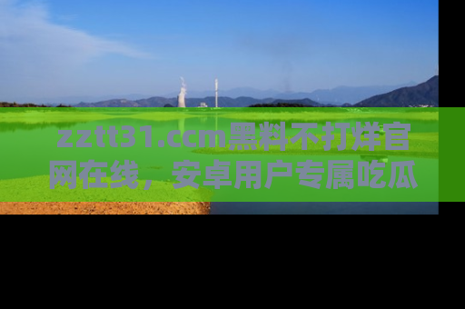zztt31.ccm黑料不打烊官网在线，安卓用户专属吃瓜神器大揭秘