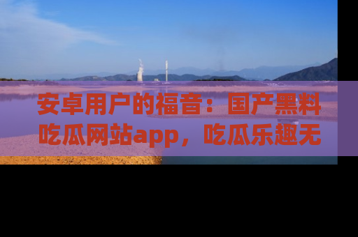安卓用户的福音：国产黑料吃瓜网站app，吃瓜乐趣无穷尽！