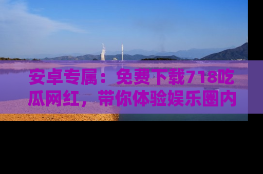 安卓专属：免费下载718吃瓜网红，带你体验娱乐圈内幕
