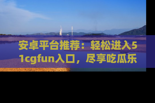 安卓平台推荐：轻松进入51cgfun入口，尽享吃瓜乐趣