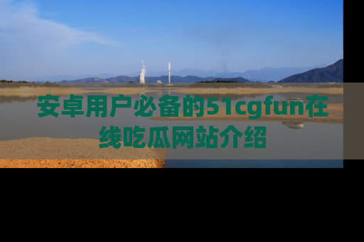 安卓用户必备的51cgfun在线吃瓜网站介绍