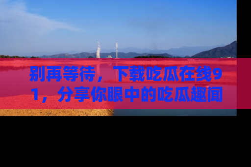别再等待，下载吃瓜在线91，分享你眼中的吃瓜趣闻吧！