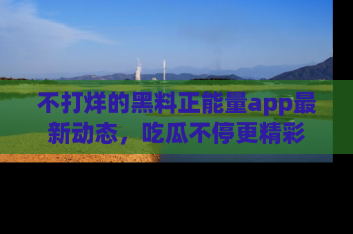 不打烊的黑料正能量app最新动态，吃瓜不停更精彩