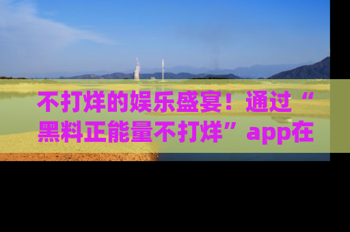 不打烊的娱乐盛宴！通过“黑料正能量不打烊”app在线观看最新内容，链接在此，不容错过！