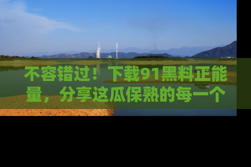 不容错过！下载91黑料正能量，分享这瓜保熟的每一个瞬间！