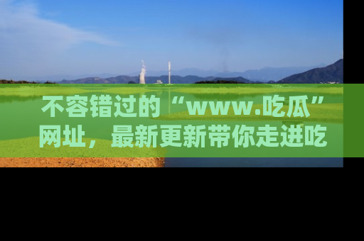 不容错过的“www.吃瓜”网址，最新更新带你走进吃瓜新时尚
