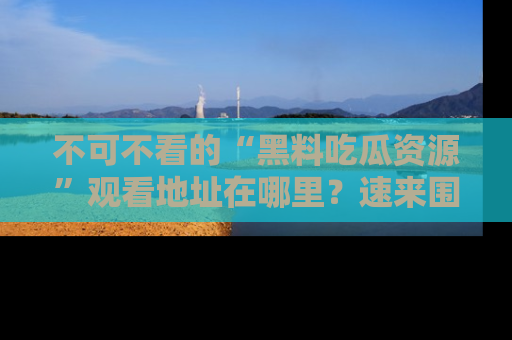 不可不看的“黑料吃瓜资源”观看地址在哪里？速来围观吧！