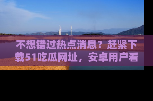 不想错过热点消息？赶紧下载51吃瓜网址，安卓用户看这边！