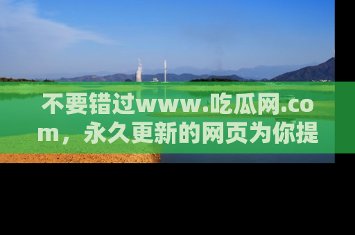 不要错过www.吃瓜网.com，永久更新的网页为你提供吃瓜盛宴！