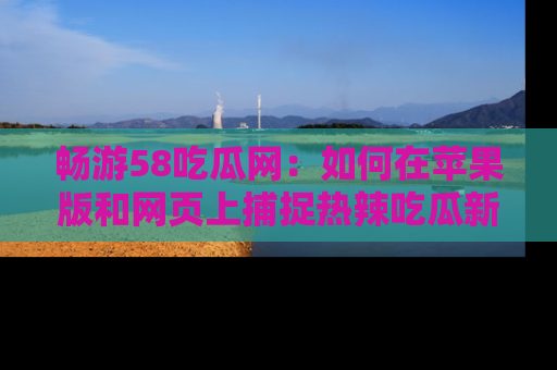 畅游58吃瓜网：如何在苹果版和网页上捕捉热辣吃瓜新闻？