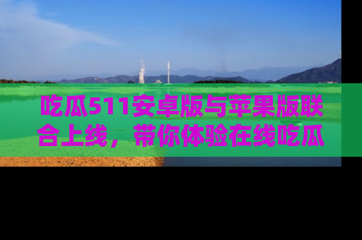 吃瓜511安卓版与苹果版联合上线，带你体验在线吃瓜新天地