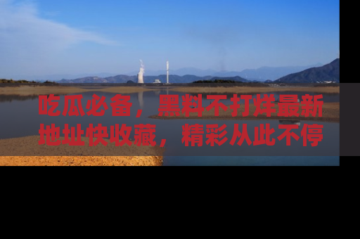 吃瓜必备，黑料不打烊最新地址快收藏，精彩从此不停！
