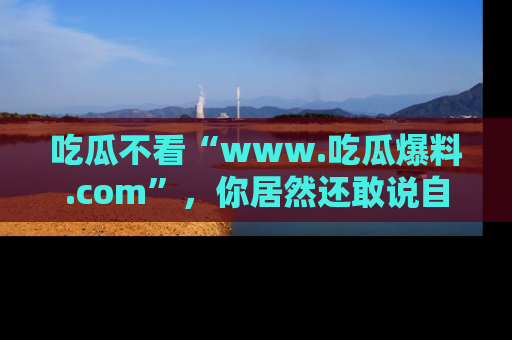 吃瓜不看“www.吃瓜爆料.com”，你居然还敢说自己是吃瓜群众？