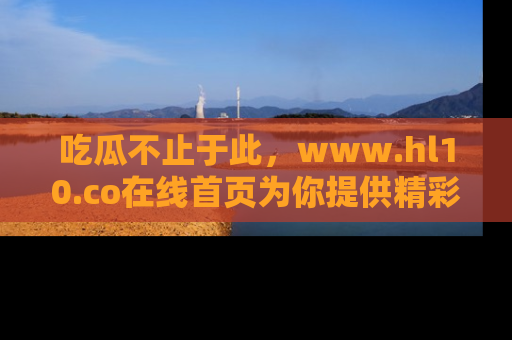 吃瓜不止于此，www.hl10.co在线首页为你提供精彩内幕
