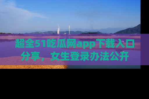超全51吃瓜网app下载入口分享，女生登录办法公开