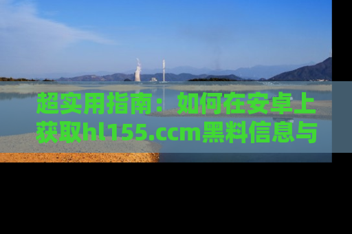 超实用指南：如何在安卓上获取hl155.ccm黑料信息与技巧
