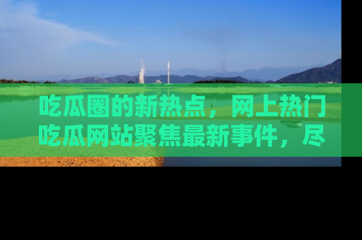 吃瓜圈的新热点，网上热门吃瓜网站聚焦最新事件，尽在吃瓜网站！