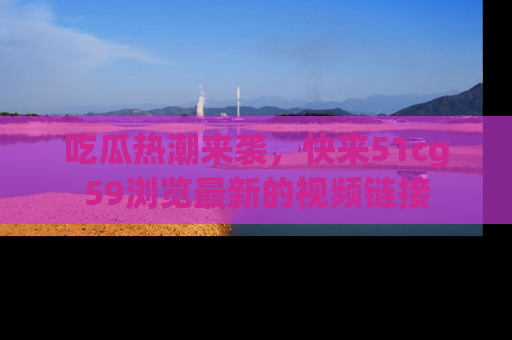 吃瓜热潮来袭，快来51cg59浏览最新的视频链接