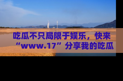 吃瓜不只局限于娱乐，快来“www.17”分享我的吃瓜技巧，成为社交圈的明星！