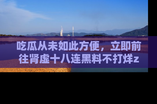 吃瓜从未如此方便，立即前往肾虚十八连黑料不打烊zzzttt，发现更多精彩，地址在这里！