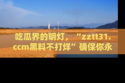 吃瓜界的明灯，“zztt31.ccm黑料不打烊”确保你永不迷路！