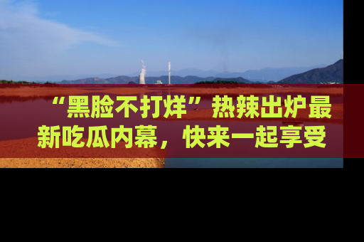 “黑脸不打烊”热辣出炉最新吃瓜内幕，快来一起享受这份乐趣吧！
