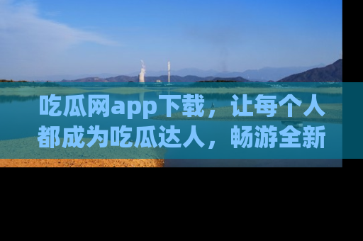 吃瓜网app下载，让每个人都成为吃瓜达人，畅游全新网页！