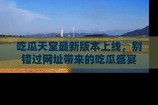 吃瓜天堂最新版本上线，别错过网址带来的吃瓜盛宴