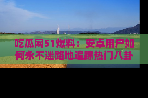吃瓜网51爆料：安卓用户如何永不迷路地追踪热门八卦信息
