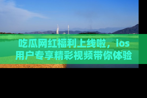 吃瓜网红福利上线啦，ios用户专享精彩视频带你体验乐趣！