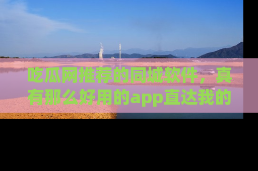 吃瓜网推荐的同城软件，真有那么好用的app直达我的心吗？