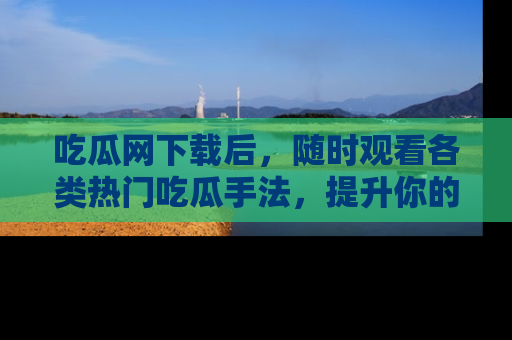吃瓜网下载后，随时观看各类热门吃瓜手法，提升你的社交技能！