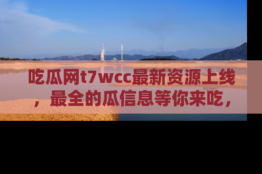 吃瓜网t7wcc最新资源上线，最全的瓜信息等你来吃，快来围观！