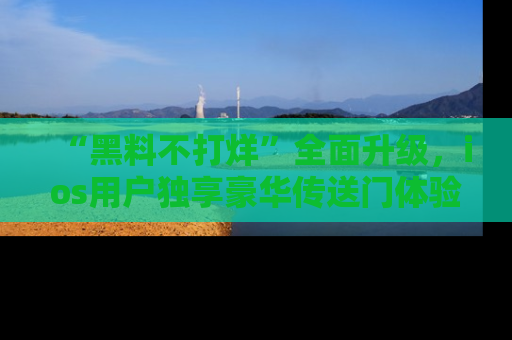 “黑料不打烊”全面升级,ios用户独享豪华传送门体验!