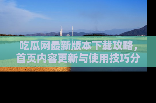 吃瓜网最新版本下载攻略，首页内容更新与使用技巧分享