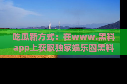 吃瓜新方式：在www.黑料app上获取独家娱乐圈黑料信息