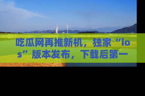吃瓜网再推新机，独家“ios”版本发布，下载后第一时间获取热点吃瓜信息！