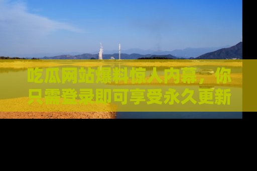 吃瓜网站爆料惊人内幕，你只需登录即可享受永久更新服务！