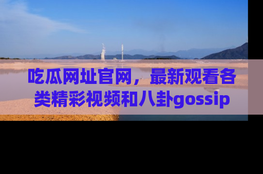 吃瓜网址官网，最新观看各类精彩视频和八卦gossip